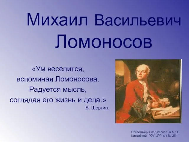 Михаил Васильевич Ломоносов «Ум веселится, вспоминая Ломоносова. Радуется мысль, соглядая его жизнь