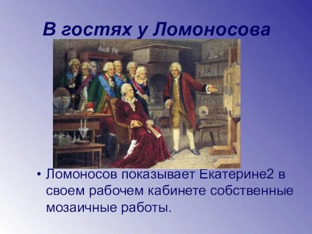 В гостях у Ломоносова Ломоносов показывает Екатерине2 в своем рабочем кабинете собственные мозаичные работы.