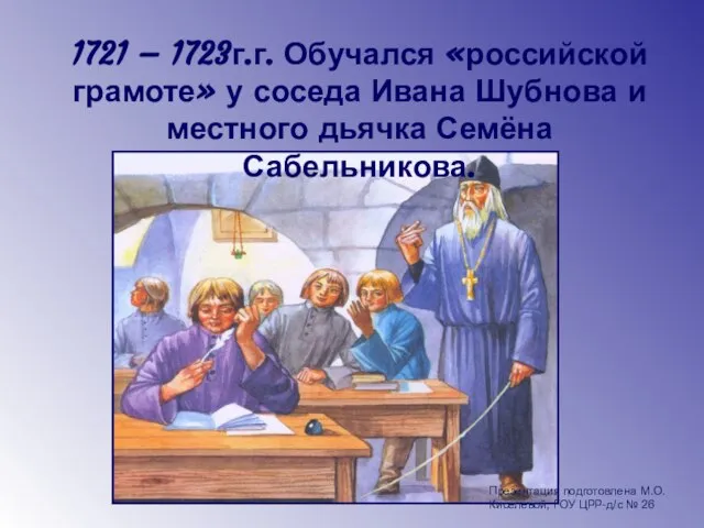 1721 – 1723г.г. Обучался «российской грамоте» у соседа Ивана Шубнова и местного