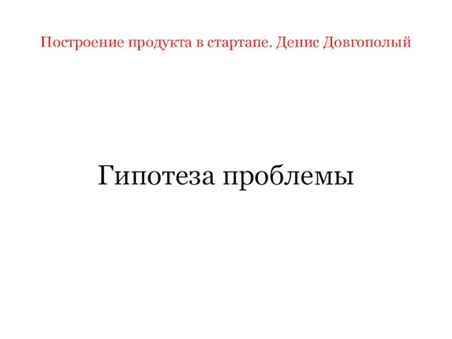 Построение продукта в стартапе. Денис Довгополый Гипотеза проблемы