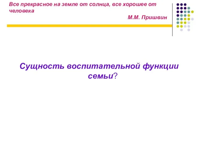 Все прекрасное на земле от солнца, все хорошее от человека М.М. Пришвин Сущность воспитательной функции семьи?