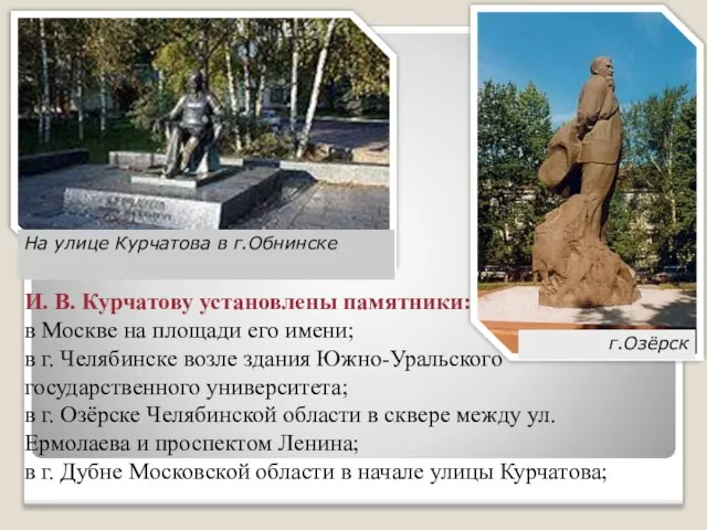 И. В. Курчатову установлены памятники: в Москве на площади его имени; в