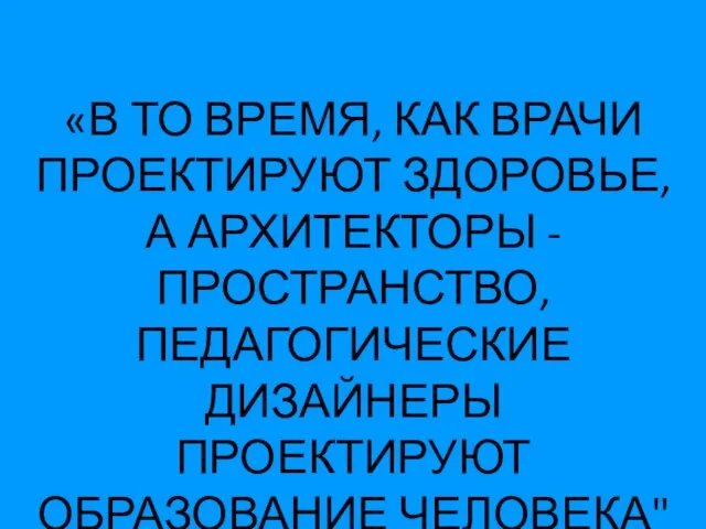 «В ТО ВРЕМЯ, КАК ВРАЧИ ПРОЕКТИРУЮТ ЗДОРОВЬЕ, А АРХИТЕКТОРЫ - ПРОСТРАНСТВО, ПЕДАГОГИЧЕСКИЕ