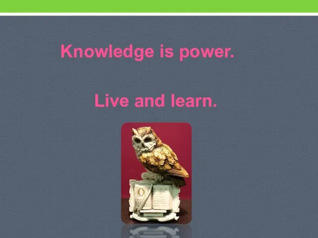 Knowledge is power. Live and learn.