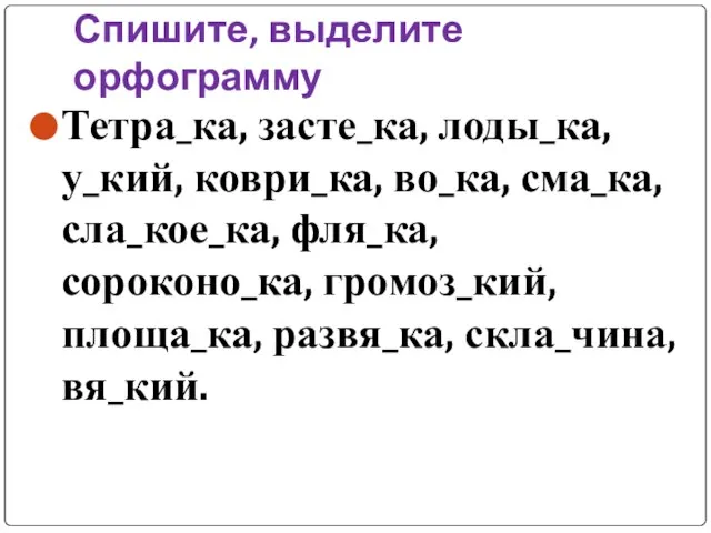 Спишите, выделите орфограмму Тетра_ка, засте_ка, лоды_ка, у_кий, коври_ка, во_ка, сма_ка, сла_кое_ка, фля_ка,