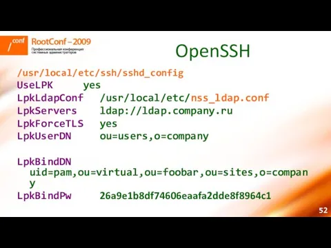 OpenSSH /usr/local/etc/ssh/sshd_config UseLPK yes LpkLdapConf /usr/local/etc/nss_ldap.conf LpkServers ldap://ldap.company.ru LpkForceTLS yes LpkUserDN ou=users,o=company LpkBindDN uid=pam,ou=virtual,ou=foobar,ou=sites,o=company LpkBindPw 26a9e1b8df74606eaafa2dde8f8964c1