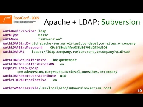 Apache + LDAP: Subversion AuthBasicProvider ldap AuthType Basic AuthName "Subversion" AuthLDAPBindDN uid=apache-svn,ou=virtual,ou=devel,ou=sites,o=company