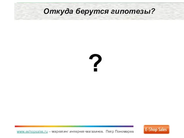 www.eshopsales.ru – маркетинг интернет-магазинов. Петр Пономарев Откуда берутся гипотезы? ?