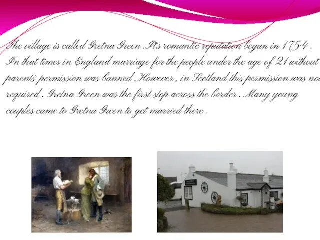 The village is called Gretna Green .It`s romantic reputation began in 1754