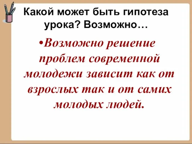 Какой может быть гипотеза урока? Возможно… Возможно решение проблем современной молодежи зависит