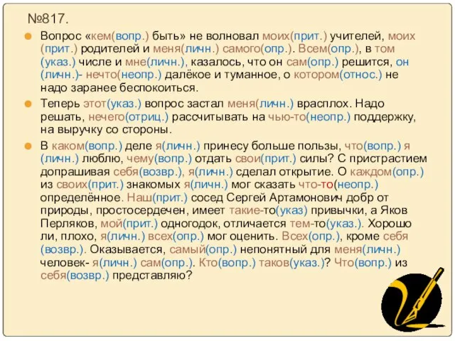 №817. Вопрос «кем(вопр.) быть» не волновал моих(прит.) учителей, моих(прит.) родителей и меня(личн.)