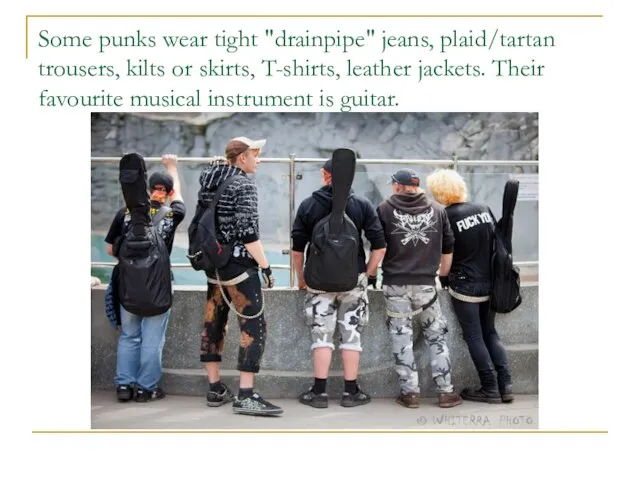Some punks wear tight "drainpipe" jeans, plaid/tartan trousers, kilts or skirts, T-shirts,