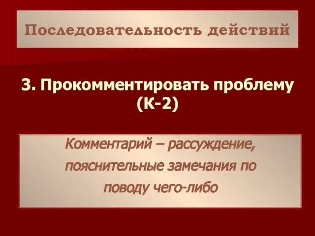 Последовательность действий 3. Прокомментировать проблему (К-2) Комментарий – рассуждение, пояснительные замечания по поводу чего-либо