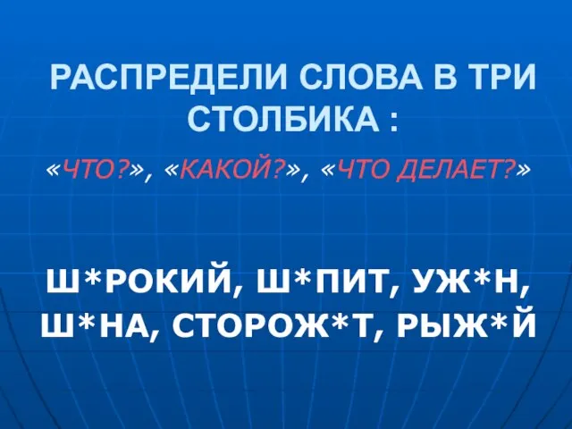 РАСПРЕДЕЛИ СЛОВА В ТРИ СТОЛБИКА : «ЧТО?», «КАКОЙ?», «ЧТО ДЕЛАЕТ?» Ш*РОКИЙ, Ш*ПИТ, УЖ*Н, Ш*НА, СТОРОЖ*Т, РЫЖ*Й