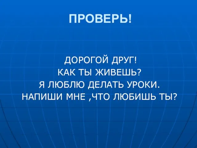 ПРОВЕРЬ! ДОРОГОЙ ДРУГ! КАК ТЫ ЖИВЕШЬ? Я ЛЮБЛЮ ДЕЛАТЬ УРОКИ. НАПИШИ МНЕ ,ЧТО ЛЮБИШЬ ТЫ?