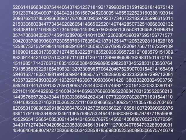 52061419663428754440643745123718192179998391015919561814675142 69123974894090718649423196156794520809514655022523160388193014 20937621378559566389377870830390697920773467221825625996615014 21503068038447734549202605414665925201497442850732518666002132 43408819071048633173464965145390579626856100550810665879699816 35747363840525714591028970641401109712062804390397595156771577 00420337869936007230558763176359421873125147120532928191826186 12586732157919841484882916447060957527069572209175671167229109 81690915280173506712748583222871835209353965725121083579151369 88209144421006751033467110314126711136990865851639831501970165 15116851714376576183515565088490998985998238734552833163550764 79185358932261854896321329330898570642046752590709154814165498