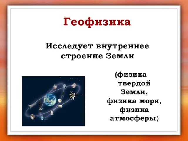 Геофизика Исследует внутреннее строение Земли (физика твердой Земли, физика моря, физика атмосферы)