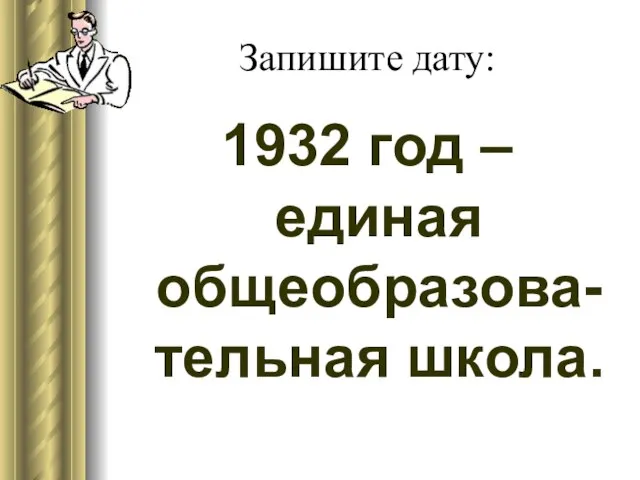 Запишите дату: 1932 год – единая общеобразова-тельная школа.