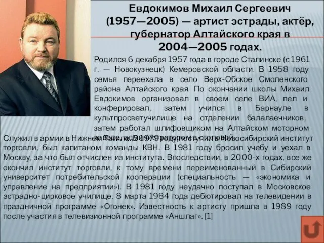 Евдокимов Михаил Сергеевич (1957—2005) — артист эстрады, актёр, губернатор Алтайского края в