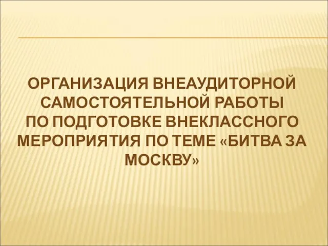 ОРГАНИЗАЦИЯ ВНЕАУДИТОРНОЙ САМОСТОЯТЕЛЬНОЙ РАБОТЫ ПО ПОДГОТОВКЕ ВНЕКЛАССНОГО МЕРОПРИЯТИЯ ПО ТЕМЕ «БИТВА ЗА МОСКВУ»