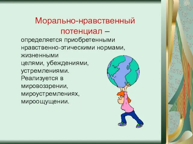 Морально-нравственный потенциал – определяется приобретенными нравственно-этическими нормами, жизненными целями, убеждениями, устремлениями. Реализуется в мировоззрении, мироустремлениях, мироощущении.