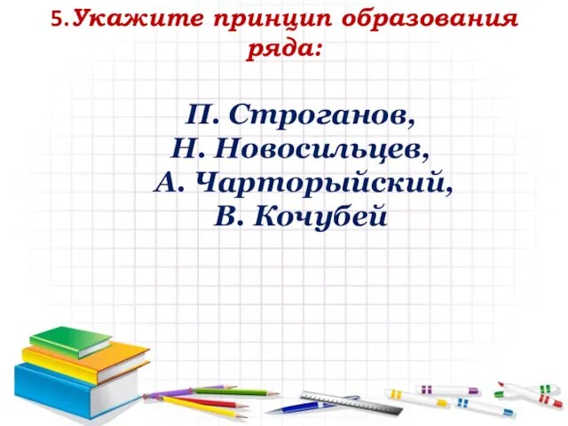 5.Укажите принцип образования ряда: П. Строганов, Н. Новосильцев, А. Чарторыйский, В. Кочубей