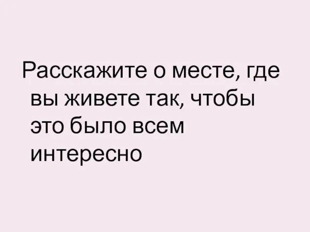 Расскажите о месте, где вы живете так, чтобы это было всем интересно