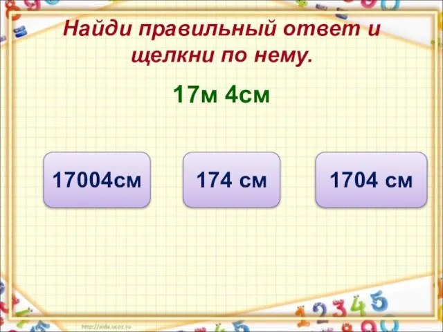 Найди правильный ответ и щелкни по нему. 17м 4см 1704 см 174 см 17004см