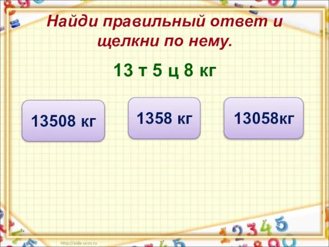 Найди правильный ответ и щелкни по нему. 13 т 5 ц 8