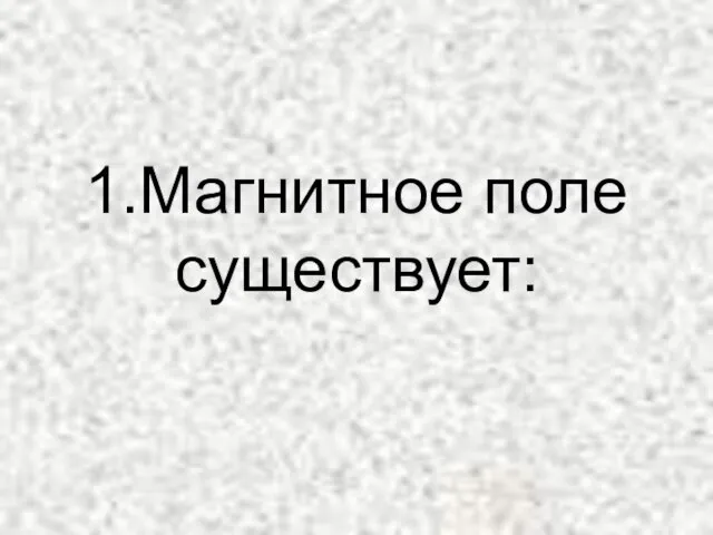 1.Магнитное поле существует: