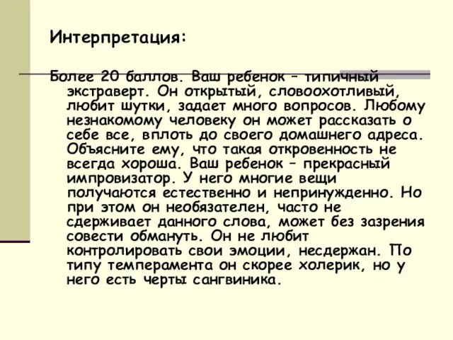 Интерпретация: Более 20 баллов. Ваш ребенок – типичный экстраверт. Он открытый, словоохотливый,