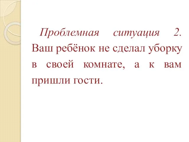 Проблемная ситуация 2. Ваш ребёнок не сделал уборку в своей комнате, а к вам пришли гости.