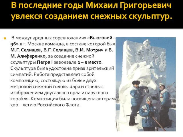 В последние годы Михаил Григорьевич увлекся созданием снежных скульптур. В международных соревнованиях
