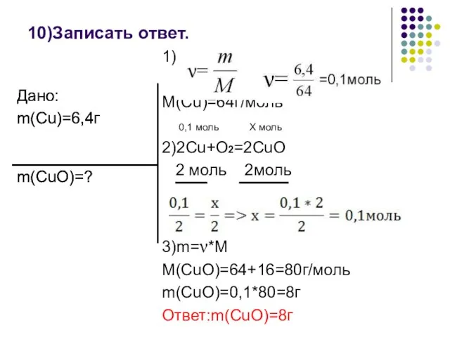 10)Записать ответ. 1) M(Cu)=64г/моль 0,1 моль Х моль 2)2Cu+O2=2CuO 2 моль 2моль 3)m=ν*M M(CuO)=64+16=80г/моль m(CuO)=0,1*80=8г Ответ:m(CuO)=8г