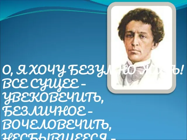 О, Я ХОЧУ БЕЗУМНО ЖИТЬ! ВСЕ СУЩЕЕ – УВЕКОВЕЧИТЬ, БЕЗЛИЧНОЕ – ВОЧЕЛОВЕЧИТЬ, НЕСБЫВШЕЕСЯ – ВОПЛОТИТЬ!