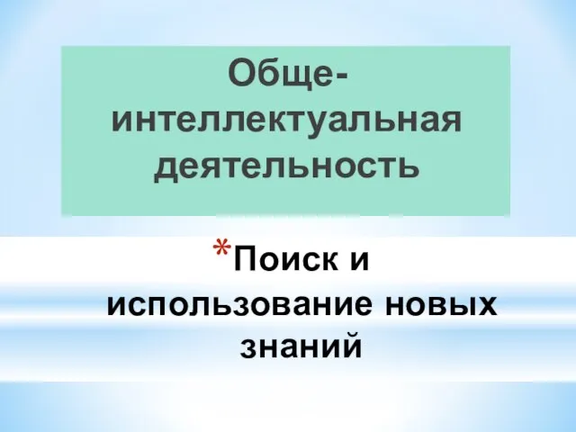 Поиск и использование новых знаний Обще-интеллектуальная деятельность