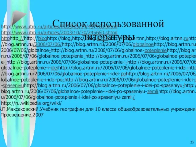 Список использованной литературы http://www.utro.ru/articles/2005/05/14/437760.shtml http://www.utro.ru/articles/2003/10/30/245660.shtml httphttp://http://bloghttp://blog.http://blog.artnnhttp://blog.artnn.http://blog.artnn.ruhttp://blog.artnn.ru/2006/07/06/http://blog.artnn.ru/2006/07/06/globalnoehttp://blog.artnn.ru/2006/07/06/globalnoe-http://blog.artnn.ru/2006/07/06/globalnoe-potepleniehttp://blog.artnn.ru/2006/07/06/globalnoe-poteplenie-http://blog.artnn.ru/2006/07/06/globalnoe-poteplenie-ihttp://blog.artnn.ru/2006/07/06/globalnoe-poteplenie-i-http://blog.artnn.ru/2006/07/06/globalnoe-poteplenie-i-ideihttp://blog.artnn.ru/2006/07/06/globalnoe-poteplenie-i-idei-http://blog.artnn.ru/2006/07/06/globalnoe-poteplenie-i-idei-pohttp://blog.artnn.ru/2006/07/06/globalnoe-poteplenie-i-idei-po-http://blog.artnn.ru/2006/07/06/globalnoe-poteplenie-i-idei-po-spaseniyuhttp://blog.artnn.ru/2006/07/06/globalnoe-poteplenie-i-idei-po-spaseniyu-http://blog.artnn.ru/2006/07/06/globalnoe-poteplenie-i-idei-po-spaseniyu-zemlihttp://blog.artnn.ru/2006/07/06/globalnoe-poteplenie-i-idei-po-spaseniyu-zemli/ http://ru.wikipedia.org/wiki/ 5.В.П.Максаковский.Учебник географии для 10 класса общеобразовательных учреждений М.:Просвещение,2007