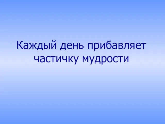 Каждый день прибавляет частичку мудрости