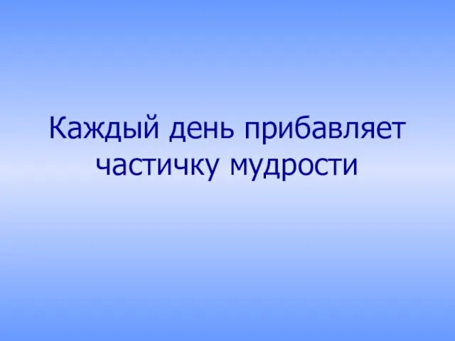 Каждый день прибавляет частичку мудрости