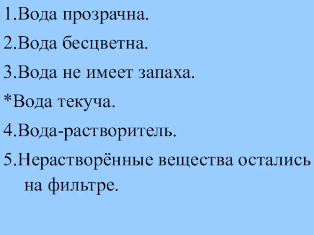 1.Вода прозрачна. 2.Вода бесцветна. 3.Вода не имеет запаха. *Вода текуча. 4.Вода-растворитель. 5.Нерастворённые вещества остались на фильтре.