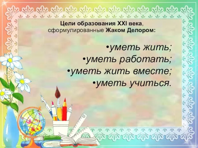 Цели образования XXI века, сформулированные Жаком Делором: уметь жить; уметь работать; уметь жить вместе; уметь учиться.