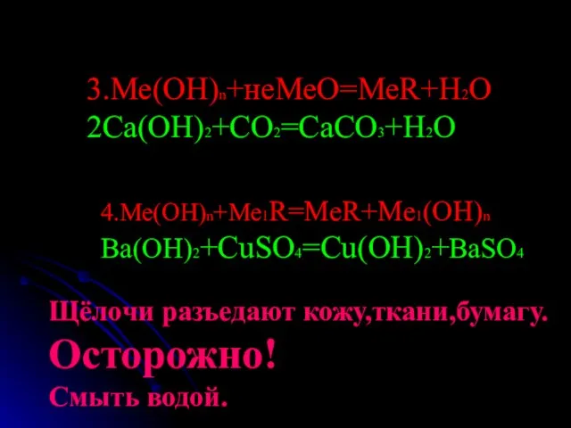 3.Ме(ОН)n+неМеО=МеR+H2O 2Ca(OH)2+CO2=CaCO3+H2O 4.Ме(ОН)n+Me1R=MeR+Me1(OH)n Ba(OH)2+CuSO4=Cu(OH)2+BaSO4 Щёлочи разъедают кожу,ткани,бумагу. Осторожно! Смыть водой.