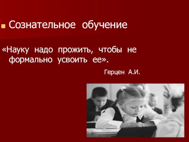 Сознательное обучение «Науку надо прожить, чтобы не формально усвоить ее». Герцен А.И.