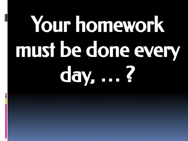 Your homework must be done every day, … ?