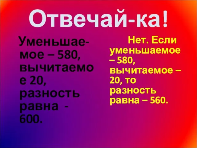 Отвечай-ка! Уменьшае-мое – 580, вычитаемое 20, разность равна - 600. Нет. Если