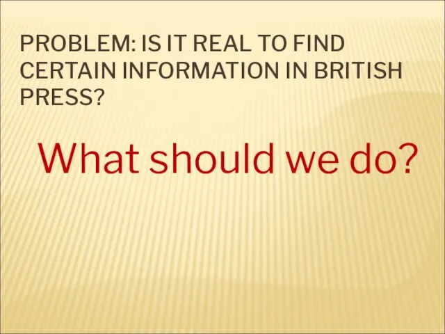 PROBLEM: IS IT REAL TO FIND CERTAIN INFORMATION IN BRITISH PRESS? What should we do?