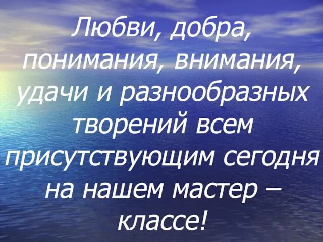 Любви, добра, понимания, внимания, удачи и разнообразных творений всем присутствующим сегодня на нашем мастер – классе!