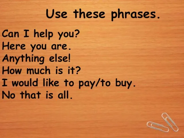 Use these phrases. Can I help you? Here you are. Anything else!