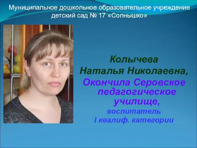 Колычева Наталья Николаевна, Окончила Серовское педагогическое училище, воспитатель I квалиф. категории Муниципальное