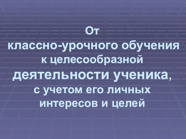 От классно-урочного обучения к целесообразной деятельности ученика, с учетом его личных интересов и целей